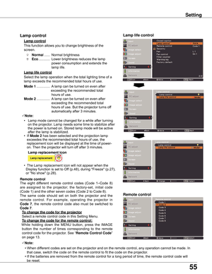 Page 55
55

Remote control
This	function	allows	you	to	change	brightness	of	the	
screen.
Normal	...... 	Normal	brightness	
Eco 	............ 	Lower	brightness	reduces	the	lamp	
power	consumption	and	extends	the	
lamp	life.
Lamp control 
Remote control
Lamp life control
The	 eight	 different	 remote	control	codes	(Code	 1–Code	 8)	
are 	assigned 	to 	the 	projector; 	the 	factory-set, 	initial 	code	
(Code	1)	and	the	other	seven	codes	(Code	2	to	Code	8).	
The 	same 	code 	should 	set 	on 	both 	the 	projector...