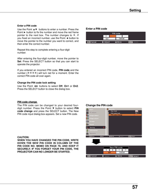 Page 57
57

Setting
Use	the 	Point 	◄►	buttons 	to 	select 	Off,	On1 	or 	On .	
Press	the	SELECT 	button	to	close	the	dialog	box.
Change the PIN code lock setting
Enter a PIN code
Use	
the	Point	▲▼		buttons	 to	enter	 a	number.	 Press	the	
Point	
►	 button	 to	fix	 the	 number	 and	move	 the	red	 frame	
pointer 	to 	the 	next 	box. 	The 	number 	changes 	to 	
.	 If	
you	 fixed	 an	incorrect	 number,	use	the	Point	
◄	button	 to	
move	 the	pointer	 to	the	 number	 you	want	 to	correct,	 and	
then	enter	the...