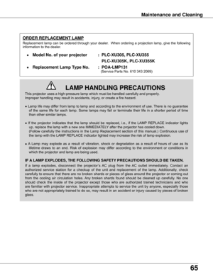 Page 65
65

Maintenance and Cleaning
This	projector	uses	a	high-pressure	lamp	which	must	be	handled	carefully	and	properly.		
Improper	handling	may	result	in	accidents,	injury,	or	create	a	fire	hazard.
●	Lamp	 life	may	 differ	 from	lamp	 to	lamp	 and	according	 to	the	 environment	 of	use.	 There	 is	no	 guarantee	
of	 the	 same	 life	for	each	 lamp.	 Some	 lamps	 may	fail	or	terminate	 their	life	in	a	shorter	 period	of	time	
than	other	similar	lamps.
●	 If	 the	 projector	 indicates	 that	the	lamp	 should...