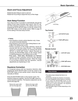 Page 23
3

Rotate	the	Zoom	Ring	to	zoom	in	and	out.		
Rotate	the	Focus	Ring	to	adjust	the	focus	of	the	image.		
Zoom and Focus Adjustment
If	a 	projected 	picture 	still 	has 	keystone 	distortion 	after	
pressing	 the	AUTO	 SETUP 	button	 on	the	 top	control	 or	the	
AUTO	 SET	button	 on	the	 remote	 control,	 correct	the	image	
manually	as	follows:
Press	the	KEYSTONE	button	on	the	remote	control.	 The	
Keystone	dialog	box	appears.	Use	the	Point	
ed  	buttons	to	
correct	keystone	distortion.	 The	keystone...