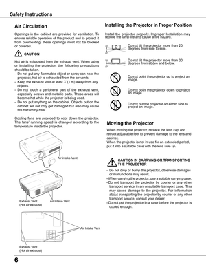 Page 6
6

Safety Instructions
Openings	in	the	 cabinet	 are	provided	 for	ventilation.	 To	
ensure	 reliable	 operation	 of	the	 product	 and	to	protect	 it	
from	 overheating,	 these	openings	 must	not	be	blocked	
or	covered.	
	CAUTION
Hot	 air	is	exhausted	 from	the	exhaust	 vent.	When	 using	
or 	installing 	the 	projector, 	the 	following 	precautions	
should	be	taken.	
–	Do	 not	put	any	 flammable	 object	or	spray	 can	near	 the	
projector,	hot	air	is	exhausted	from	the	air	vents.
–	Keep	the	exhaust	vent...