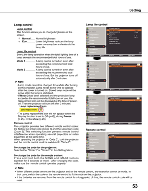 Page 53
53

Remote control
This	function	allows	you	to	change	brightness	of	the	
screen.
Normal	...... 	Normal	brightness	
Eco 	............ 	Lower	brightness	reduces	the	lamp	
power	consumption	and	extends	the	
lamp	life.
Lamp control 
Remote control
Lamp life control
This	 projector	 provides	two	different	 remote	control	codes:	
the	 factory-set	 initial	code	(Code	 1)	and	 the	secondary	 code	
(Code	 2).	This	 switching	 function	prevents	 remote	control	
interference	 when	operating	 several	projectors	 or...