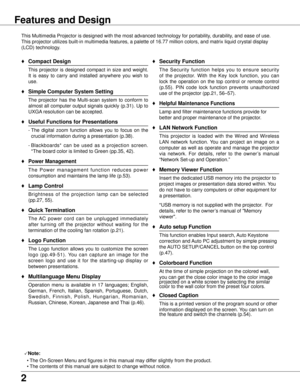 Page 2


Features and Design
This Multimedia Projector is designed with the most advanced technology \
for portability, durability, and ease of use. 
This projector utilizes built-in multimedia features, a palette of 16.77\
 million colors, and matrix liquid crystal display 
(LCD) technology.
♦	Compact Design
 This  projector  is  designed  compact  in  size  and  weight. 
It  is  easy  to  carry  and  installed  anywhere  you  wish  to 
use.
♦ Simple Computer System Setting
 The  projector  has  the...