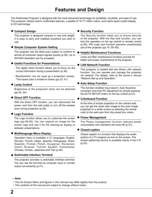 Page 22
Features and Design
This Multimedia Projector is designed with the most advanced technology \
for portability, durability, and ease of use. 
This projector utilizes built-in multimedia features, a palette of 16.77\
 million colors, and matrix liquid crystal display 
(LCD) technology.
 Compact Design
 This  projector  is  designed  compact  in  size  and  weight. 
It  is  easy  to  carry  and  installed  anywhere  you  wish  to 
use.
 Simple Computer System Setting
 The  projector  has  the...