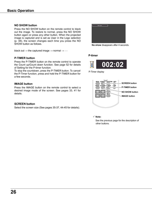 Page 2626
black out → the captured image →	normal →	•	•	•	•	•
Press  the  NO  SHOW  button  on  the  remote  control  to  black 
out  the  image.  To  restore  to  normal,  press  the  NO  SHOW 
button  again  or  press  any  other  button.  When  the  projected 
image  is  captured  and  is  set  as  User  in  the  Logo  selection 
(p.  48),  the  screen  changes  each  time  you  press  the  NO 
SHOW button as follows.
NO SHOw button
Press  the  P-TIMER  button  on  the  remote  control  to  operate 
the...