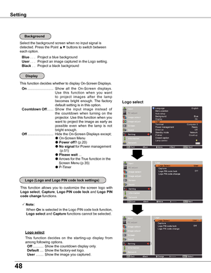 Page 4848
Background
Select the background screen when no input signal is 
detected. Press the Point ▲▼ buttons to switch between 
each option.
 Blue ... Project a blue background
 User... Project an image captured in the Logo setting.
 Black . . Project a black background
This function decides whether to display On-Screen Displays.
 On ...........................  Show  all  the  On-Screen  displays. 
Use  this  function  when  you  want 
t o   p r o j e c t   i m a g e s   a f t e r   t h e   l a m p 
becomes...