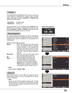 Page 5151
Terminal
The COMPUTER IN 2/MONITOR OUT terminal on the back 
of  the  projector  is  switchable  for  computer  input  or  monitor 
output.  (See  page  9)  Select Computer  2  or Monitor  Out 
with the Point ▲▼	buttons.
 Computer 2.. computer input
 Monitor Out.. monitor out
Terminal  function  is  not  available  when Computer  2  is 
selected to the input source. Change the input source to the 
others (Computer 1, Video or S-video) so that the Terminal 
function will be available. (pp.25, 27, 38,...