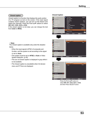 Page 5353
Closed caption
Closed caption is a function that displays the audio portion
of  a  TV  program  as  text  on  the  screen.  If  the  input  signal 
contains  closed  captions,  you  can  turn  on  the  feature  and 
switch  the  channels.  Press the  Point ▲▼  buttons  to  select 
Off, CC1, CC2, CC3 or CC4.  
If  the  closed  caption  is  not  clear,  you  can  change  the  text 
from Color to white.
Closed Caption
 Note:
The Closed caption is available only under the situation 
below.
  •	When	the...