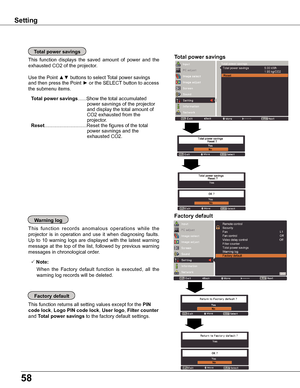 Page 5858
Factory default
This function returns all setting values except for the PIN 
code lock, Logo PIN code lock, User logo, Filter counter 
and Total power savings to the factory default settings.
Factory defaultwarning log
This  function  records  anomalous  operations  while  the 
projector  is  in  operation  and  use  it  when  diagnosing  faults. 
Up  to  10  warning  logs  are  displayed  with  the  latest  warning 
message  at  the  top  of  the  list,  followed  by  previous  warning 
messages in...