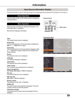 Page 5959
Input Source Information Display
The Information Menu is used for checking the status of the image signal\
 being projected and the operation of the projector.
H-sync freq .
V-sync freq .
Lamp counter
Information Menu
The horizontal frequency of the input signal is displayed in 
KHz, or - - - - KHz when no signal.
The vertical frequency of the input signal is displayed in Hz, 
or - - - - Hz when no signal. Numbers of Hz doubles when 
during Interlace.
The cumulative lamp operating time is displayed....