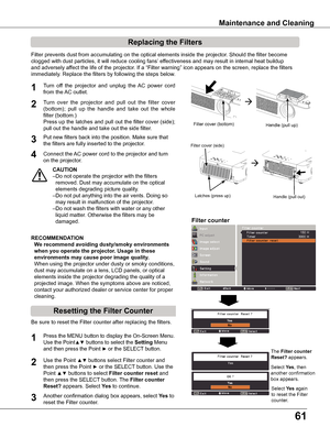 Page 6161
Turn  off  the  projector  and  unplug  the  AC  power  cord 
from the AC outlet.
Turn  over  the  projector  and  pull  out  the  filter  cover 
(bottom);  pull  up  the  handle  and  take  out  the  whole 
filter (bottom.)
Press up the latches and pull out the filter cover (side); 
pull out the handle and take out the side filter.
1
2
Filter prevents dust from accumulating on the optical elements inside th\
e projector. Should the filter become
clogged with dust particles, it will reduce cooling...