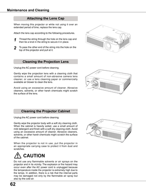 Page 6262
Cleaning the Projector Cabinet
Cleaning the Projection Lens
Unplug the AC power cord before cleaning.
Gently  wipe  the  projection  lens  with  a  cleaning  cloth  that 
c o n t a i n s  a  s m a l l  a m o u n t  o f  n o n - a b r a s i v e  c a m e r a  l e n s 
c l e a n e r,  o r  u s e  a  l e n s  c l e a n i n g  p a p e r  o r  c o m m e r c i a l l y 
available air blower to clean the lens. 
Avoid  using  an  excessive  amount  of  cleaner.  Abrasive 
cleaners,  solvents,  or  other  harsh...