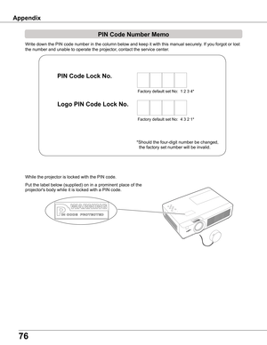 Page 7676
Write down the PIN code number in the column below and keep it with this \
manual securely. If you forgot or lost 
the number and unable to operate the projector, contact the service center. 
PIN Code Number Memo
Factory default set No:  1 2 3 4*
Factory default set No:  4 3 2 1*
Put the label below (supplied) on in a prominent place of the 
projector's body while it is locked with a PIN code.
While the projector is locked with the PIN code.
PIN Code Lock No .
Logo PIN Code Lock No .
*Should the...