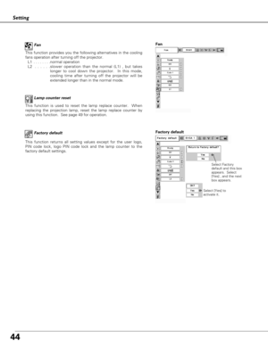 Page 4444
Setting
This function is used to reset the lamp replace counter.  When
replacing the projection lamp, reset the lamp replace counter by
using this function.  See page 49 for operation.Lamp counter reset
Factory default
This function returns all setting values except for the user logo,
PIN code lock, logo PIN code lock and the lamp counter to the
factory default settings.
Select Factory
default and this box
appears.  Select
[Yes] , and the next
box appears. 
Factory default
Select [Yes] to
activate...