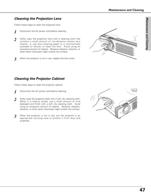 Page 4747
Maintenance and Cleaning
Disconnect the AC power cord before cleaning.
When the projector is not in use, replace the lens cover.
1
3
2
Follow these steps to clean the projection lens.
Cleaning the Projector Cabinet
Disconnect the AC power cord before cleaning.1
Softly wipe the projector body with a soft, dry cleaning cloth.
When it is heavily soiled, use a small amount of mild
detergent and finish with a soft, dry cleaning cloth.  Avoid
using an excessive amount of cleaner.  Abrasive cleaners,...