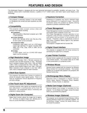 Page 66
FEATURES AND DESIGN
This Multimedia Projector is designed with the most advanced technology for portability, durability, and ease of use.  This
projector utilizes built-in multimedia features, a palette of 16.77 million colors, and matrix liquid crystal display (LCD)
technology.
Compatibility
This projector widely accepts various video and
computer input signals including;
Computers
IBM-compatible or Macintosh computer up to 1280
x 1024 resolution.
6 Color Systems
NTSC, PAL, SECAM, NTSC 4.43, PAL-M...