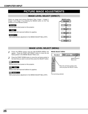 Page 2626
COMPUTER INPUT
PICTURE IMAGE ADJUSTMENTS
IMAGE LEVEL SELECT (MENU)
Press the MENU button and the ON-SCREEN MENU will
appear.  Press the POINT LEFT/RIGHT button to move the red
frame pointer to the IMAGE SELECT Menu icon.1
2Press the POINT DOWN button to move the red frame pointer to
the level that you want to set and then press the SELECT button.
Move the red frame pointer to the
level and press the SELECT button.
The level being selected.
IMAGE SELECT MENU
Normal picture level preset on this...