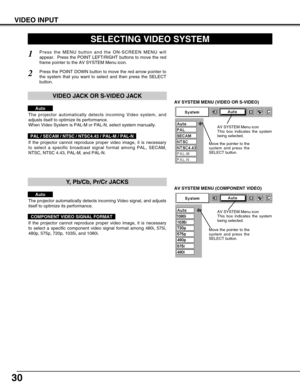 Page 3030
VIDEO INPUT
AV SYSTEM MENU (VIDEO OR S-VIDEO)
AV SYSTEM MENU (COMPONENT VIDEO)
SELECTING VIDEO SYSTEM
Press the MENU button and the ON-SCREEN MENU will
appear.  Press the POINT LEFT/RIGHT buttons to move the red
frame pointer to the AV SYSTEM Menu icon.
Press the POINT DOWN button to move the red arrow pointer to
the system that you want to select and then press the SELECT
button.
1
2
If the projector cannot reproduce proper video image, it is necessary
to select a specific broadcast signal format...