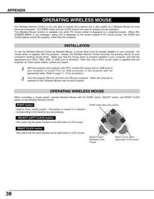 Page 3838
APPENDIX
OPERATING WIRELESS MOUSE
INSTALLATION
The Wireless Remote Control is not only able to operate this projector but is also usable as a Wireless Mouse for most
Personal Computers.  The POINT button and two CLICK buttons are used for wireless mouse operation.
This Wireless Mouse function is available only when PC mouse pointer is displayed on a projected screen.  When ON-
SCREEN MENU or any message / dialog box is displayed on the screen instead of PC mouse pointer, the POINT and
CLICK buttons...