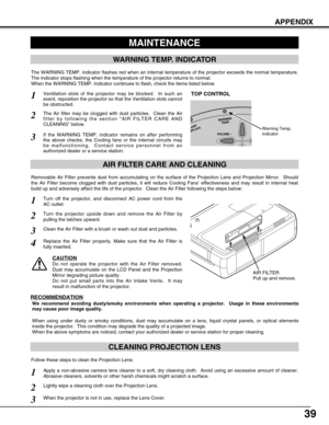 Page 3939
APPENDIX
CLEANING PROJECTION LENS
Apply a non-abrasive camera lens cleaner to a soft, dry cleaning cloth.  Avoid using an excessive amount of cleaner.
Abrasive cleaners, solvents or other harsh chemicals might scratch a surface.
When the projector is not in use, replace the Lens Cover.
1
3
Lightly wipe a cleaning cloth over the Projection Lens.2
Follow these steps to clean the Projection Lens:
MAINTENANCE
WARNING TEMP. INDICATOR
AIR FILTER CARE AND CLEANING
AIR FILTER
Pull up and remove.
Turn off the...