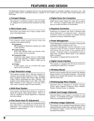 Page 66
FEATURES AND DESIGN
This Multimedia Projector is designed with the most advanced technology for portability, durability, and ease of use.  This
projector utilizes built-in multimedia features, a palette of 16.77 million colors, and matrix liquid crystal display (LCD)
technology.
Compatibility
This projector widely accepts various video and
computer input signals including;
Computers
IBM-compatible or Macintosh computer up to 1280
x 1024 resolution.
6 Color Systems
NTSC, PAL, SECAM, NTSC 4.43, PAL-M...