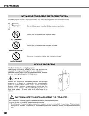 Page 1010
PREPARATION
CAUTION IN CARRYING OR TRANSPORTING THE PROJECTOR
Do not drop or bump the projector, otherwise damages or malfunctions may result.
When carrying the projector, use a suitable carrying case.
Do not transport the projector by using a courier or transport service in an unsuitable transport case.  This may cause
damage to the projector.  To transport the projector through a courier or transport service, consult your dealer for best
way.
MOVING PROJECTOR
CAUTION
Carrying Bag (supplied) is...