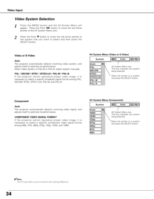 Page 3434
Video Input
AV System Menu (Video or S-Video)
AV System Menu (Component)
Press the MENU button and the On-Screen Menu will
appear.  Press the Point 
7 8button to move the red frame
pointer to the AV System Menu icon.
Press the Point d dbutton to move the red arrow pointer to
the system that you want to select and then press the
SELECT button.
1
2
If the projector cannot reproduce proper video image, it is
necessary to select a specific broadcast signal format among PAL,
SECAM, NTSC, NTSC 4.43, PAL-M,...