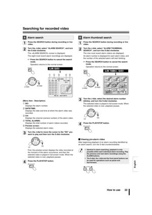 Page 23English
Searching for recorded video
How to use 22
1Press the SEARCH button during recording or live 
video.
2Turn the J-dial, select ALARM SEARCH, and turn 
the S-dial clockwise.
The  screen is displayed.
The eight most recent alarm recordings are displayed.
☞Press the SEARCH button to cancel the search 
mode.
Operation returns to the normal screen.
(Menu item - Description)
1NO:
Displays the alarm number.
2DATE/TIME:
Displays the date and time at which the alarm video was 
recorded.
3CH:
Displays the...