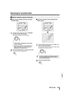 Page 27English
Searching for recorded video
How to use 26
bMotion sensor settings verification using the 
preview screen
1Turn the J-dial to move the cursor to PREVIEW, 
and then turn the S-dial clockwise.
The image is displayed in the preview area.
☞If NOT FOUND is displayed, set the motion 
sensors once again.
☞Each time the S-dial is turned clockwise, the 
images detected by the motion sensor are 
displayed on the preview screen.
2Press the SEARCH button to exit the search mode.
The normal live video display...