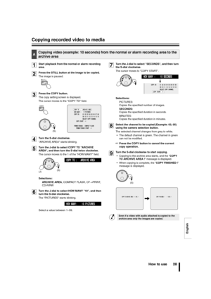 Page 29English
Copying recorded video to media
How to use 28
1Start playback from the normal or alarm recording 
area.
2Press the STILL button at the image to be copied.
The image is paused.
3Press the COPY button.
The copy setting screen is displayed.
The cursor moves to the COPY TO field.
4Turn the S-dial clockwise.
ARCHIVE AREA starts blinking.
5Turn the J-dial to select COPY TO ARCHIVE 
AREA, and then turn the S-dial twice clockwise.
The cursor moves to the 1 of the HOW MANY field.
Selections: 
ARCHIVE...