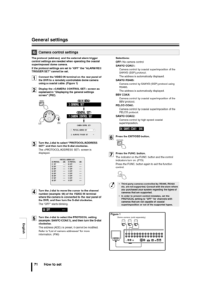 Page 72English
General settings
71 How to set
The protocol (address)  and the external alarm trigger 
control settings are needed when operating the coaxial 
superimposed dome camera.
If the protocol settings are set to OFF the ALARM REC 
TRIGGER SET cannot be set.
1Connect the VIDEO IN terminal on the rear panel of 
the DVR to a remotely controllable dome camera 
using a coaxial cable. (Figure 1)
2Display the  screen as 
explained in Displaying the general settings 
screen (P62).
3Turn the J-dial to select...