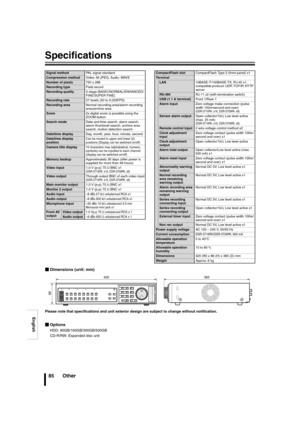 Page 86English
85 Other
Specifications
bDimensions (unit: mm)
Please note that specifications and unit exterior  design are subject to change without notification.
bOptions
HDD: 80GB/160GB/300GB/500GB
CD-R/RW: Expanded disc unit
Signal method PAL signal standard
Compression methodVideo: M-JPEG, Audio: WAVE
Number of pixels720 x 288
Recording typeField record
Recording quality5 stage [BASIC/NORMAL/ENHANCED/
FINE/SUPER FINE]
Recording rate27 levels (50 to 0.033FPS)
Recording areaNormal recording area/alarm...
