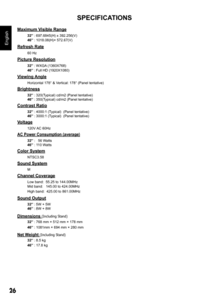 Page 2626
English
Maximum Visible Range32” : 697.6845(H) x 392.256(V)
46”  : 1018.08(H)× 572.67(V)
Refresh Rate 60 Hz
Picture Resolution 32” : WXGA (1360X768)
46”  : Full HD (1920X1080)
Viewing Angle Horizontal 178° & Vertical: 178° (Panel tentative)
Brightness 32” : 320(Typical) cd/m2 (Panel tentative)
46”  : 350(Typical) cd/m2 (Panel tentative)
Contrast Ratio 32” : 4000:1 (Typical)  (Panel tentative)
46”  : 3000:1 (Typical)  (Panel tentative)
Voltage 120V AC 60Hz
AC Power Consumption (average)
32” :   56...