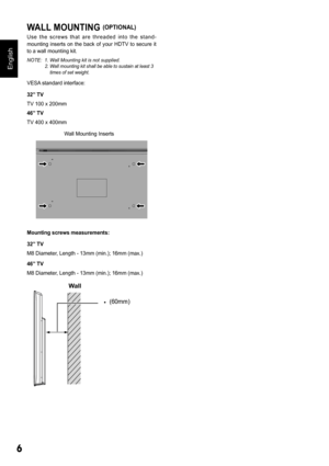 Page 66
English
WALL MOUNTING (OPTIONAL)
U s e   t h e   s c r e w s   t h a t   a r e   t h r e a d e d   i n t o   t h e   s t a n d - 
mounting  inserts  on  the  back  of  your  HDTV  to  secure  it 
to a wall mounting kit.
NOTE:  1. Wall Mounting kit is not supplied. 2. Wall mounting kit shall be able to sustain at least 3  
    times of set weight.
VESA standard interface: 
32” TV 
TV 100 x 200mm
46” TV 
TV 400 x 400mm
Wall Mounting Inserts
Mounting screws measurements: 
32” TV 
M8 Diameter, Length -...