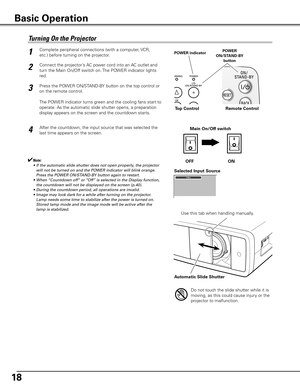 Page 18
18

Connect the projector’s AC power cord into an AC outlet and 
turn the Main On/Off switch on. The POWER indicator lights 
red. 
Press the POWER ON/STAND-BY button on the top control or 
on the remote control. 
The POWER indicator turns green and the cooling fans start to 
operate. As the automatic slide shutter opens, a preparation 
display appears on the screen and the countdown starts. 
2
3
1
4After the countdown, the input source that was selected the  
last time appears on the screen. 
Turning	On...