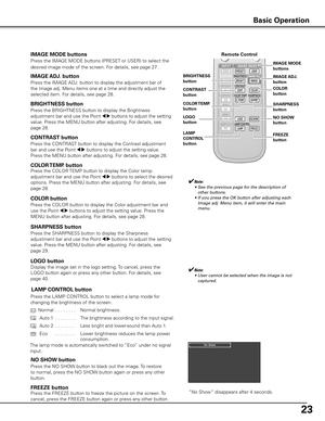 Page 23
2

Remote Control
IMAGE ADj . button
Press the IMAGE ADJ. button to display the adjustment bar of 
the Image adj. Menu items one at a time and directly adjust the 
selected item. For details, see page 28. 
IMAGE AD j .button
COLOR TEMP  .
button
✔Note:
	 •	 See	the	previous	page	for	the	description	of	 other	buttons.
	 •	 If	you	press	the	OK	button	after	adjusting	each	 Image	adj.	Menu	item,	it	will	enter	the	main	
menu.
BRIGHTNESS button
Press the BRIGHTNESS button to display the Brightness...