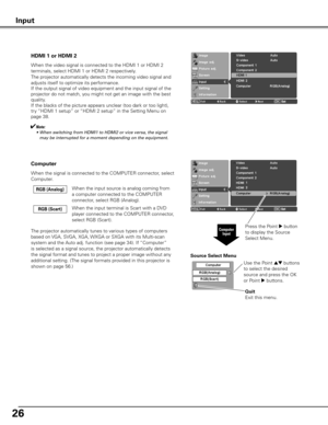 Page 26
26

HDMI 1 or HDMI 2
When the video signal is connected to the HDMI 1 or HDMI 2 
terminals, select HDMI 1 or HDMI 2 respectively.
The projector automatically detects the incoming video signal and 
adjusts itself to optimize its performance.
If the output signal of video equipment and the input signal of the 
projector do not match, you might not get an image with the best 
quality.
If the blacks of the picture appears unclear (too dark or too light), 
try “HDMI 1 setup” or “HDMI 2 setup” in the Setting...