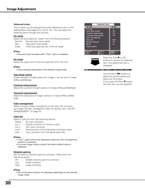 Page 30
0

This function can be selected only when Advanced menu in the 
Setting Menu (see page 37) is set to “On.” You can adjust the 
following items through this function.
Advanced menu
Iris mode
Adjust the lamp aperture. Select from the following options:
 Normal
 . .  Normal open-close speed
  Fast
. . . . .  High open-close speed
  Fixed
. . . .  Fixed lamp aperture set in the Iris range
✔Note:
	 •	 Acoustic	noise	increases	when	 “Fast”	option	is	selected.
Iris range
Adjust the upper limit of the...