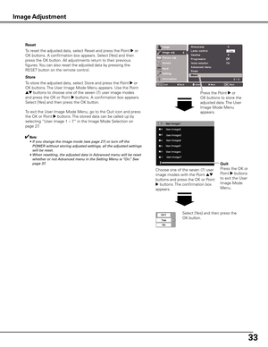 Page 33


To store the adjusted data, select Store and press the Point 8 or 
OK buttons. The User Image Mode Menu appears. Use the Point 
ed buttons to choose one of the seven (7) user image modes 
and press the OK or Point 8 buttons. A confirmation box appears. 
Select [Yes] and then press the OK button.
To exit the User Image Mode Menu, go to the Quit icon and press 
the OK or Point 8 buttons. The stored data can be called up by 
selecting “User image 1 – 7” in the Image Mode Selection on 
page 27....