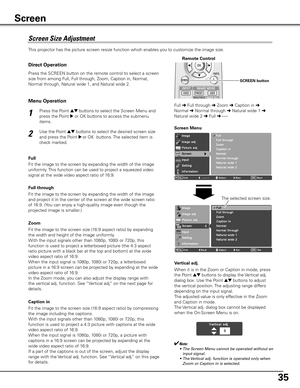 Page 35
5

This projector has the picture screen resize function which enables you to customize the image size.
Press the Point ed buttons to select the Screen Menu and 
press the Point 8 or OK buttons to access the submenu 
items.
Use the Point ed buttons to select the desired screen size 
and press the Point 8 or OK  buttons. The selected item is 
check marked. 
1
2
Screen Menu
Screen	Size	Adjustment
✔Note:
	 •	 The	Screen	Menu	cannot	be	operated	without	an	 input	signal.
	 •	 The	 Vertical	adj.	function...