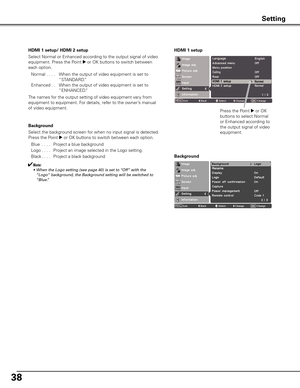 Page 38
8

HDMI 1 setup/ HDMI 2 setup
Select Normal or Enhanced according to the output signal of video 
equipment. Press the Point 8 or OK buttons to switch between 
each option.
 Normal . . . . When the output of video equipment is set to 
“STANDARD.”
 Enhanced. . When the output of video equipment is set to 
“ENHANCED.”
The names for the output setting of video equipment vary from 
equipment to equipment. For details, refer to the owner’s manual 
of video equipment.
Background
Select the background...