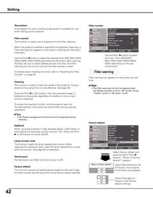 Page 42
42

Filter counter
This function is used to set a frequency for the filter cleaning.
When the projector reached a specified time between cleanings, a 
Filter warning icon appears on the screen, notifying the cleaning is 
necessary. 
Use the Point 8 button to select the desired timer [Off/ 50H/ 100H/ 
200H/ 300H/ 400H/ 500H] and press the OK button. After cleaning 
the filter, be sure to select [Reset] and set the timer. The Filter 
warning icon will not turn off until the filter counter is reset.
For...