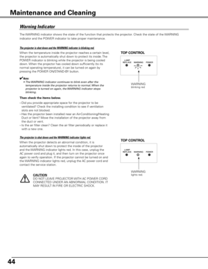 Page 44
44

The WARNING indicator shows the state of the function that protects the projector. Check the state of the WARNING 
indicator and the POWER indicator to take proper maintenance. 
WARNINGblinking red
TOP CONTROL
Warning	Indicator
The	projector	is	shut	down	and	the	WARNING	indicator	is	blinking	red.
When the temperature inside the projector reaches a certain level,  
the projector is automatically shut down to protect its inside. The 
POWER indicator is blinking while the projector is being cooled...