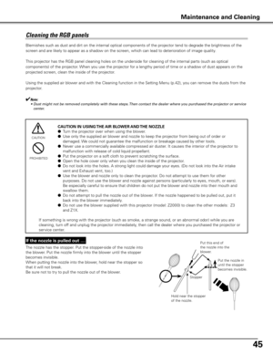 Page 45
45

Cleaning	the	RGB	panels	
Blemishes such as dust and dirt on the internal optical components of the projector t\
end to degrade the brightness of the 
screen and are likely to appear as a shadow on the screen, which can lead to deterioration of image quality.
This projector has the RGB panel cleaning holes on the underside for cleaning of the internal parts (such as optical 
components) of the projector. When you use the projector for a lengthy period of time or a shadow of dust appears on the...
