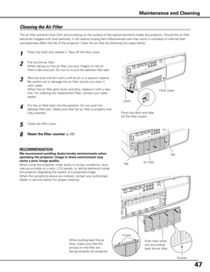 Page 47
47

The air filter prevents dust from accumulating on the surface of the optical elements inside the projector. Should the air filter 
becomes clogged with dust particles, it will reduce cooling fan’s effectiveness and may result in a buildup of internal heat 
and adversely affect the life of the projector. Clean the air filter by following the steps below.
RECOMMENDATION
We recommend avoiding dusty/smoky environments when 
operating the projector . Usage in these environment may 
cause a poor image...