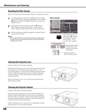 Page 48
48

Be sure to reset the Filter counter after cleaning or replacing the air filter. 
Resetting	the	Filter	Counter
Filter counterTurn the projector on and press the MENU button to display 
the On-Screen Menu. Select the Setting Menu with the Point 
ed buttons. Press the Point 8 or OK buttons to access the 
submenu items.  
Select Filter counter and then use the Point  8 button to 
select [Reset] and press the OK button. “Filter counter 
reset?” appears. Select [Yes] and then press the OK button.
1
2...