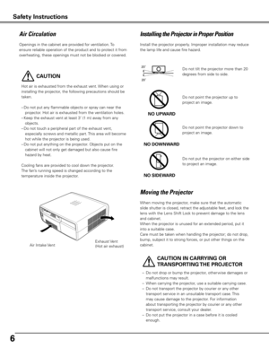 Page 6
6
Moving	the	Projector
When moving the projector, make sure that the automatic 
slide shutter is closed, retract the adjustable feet, and lock the 
lens with the Lens Shift Lock to prevent damage to the lens 
and cabinet.
When the projector is unused for an extended period, put it 
into a suitable case.
Care must be taken when handling the projector; do not drop, 
bump, subject it to strong forces, or put other things on the 
cabinet. 
20
20
Do not tilt the projector more than 20 
degrees from side to...