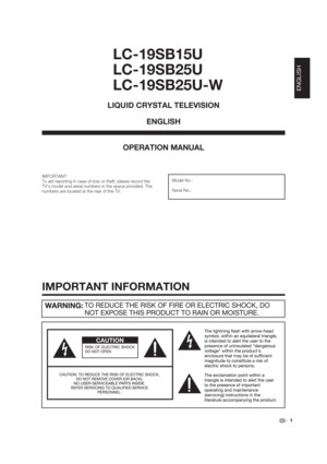 Page 1 1
LC-19SB15U
LC-19SB25U
LC-19SB25U-W
OPERATION MANUAL
IMPORTANT:
To aid reporting in case of loss or theft, please record the 
TVs model and serial numbers in the space provided. The 
numbers are located at the rear of the TV.Model No.:
Serial No.:
LIQUID CRYSTAL TELEVISION
ENGLISH
IMPORTANT INFORMATION
ENGLISH 