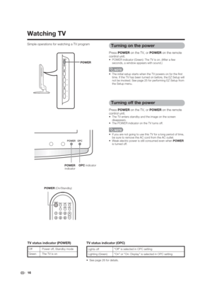 Page 16 16 Simple operations for watching a TV program
POWER 
indicator
POWER (On/Standby)
Turning on the power
Press POWER on the TV, or POWER on the remote 
control unit.
 POWER indicator (Green): The TV is on. (After a few 
seconds, a window appears with sound.)
 
 The initial setup starts when the TV powers on for the  rst 
time. If the TV has been turned on before, the EZ Setup will 
not be invoked. See page 25 for performing EZ Setup from 
the Setup menu.
Turning off the power
Press POWER on the TV, or...
