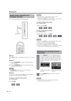 Page 18 18
Simple button operations for 
changing channels
You can change channels in several ways. 
 When selecting a 1-digit channel number, it is not 
necessary to press 0 before the number.
0-9 only, channel selection will be made if 
there is no operation within a few seconds.
To select a 3-digit channel number
(e. g., Channel 115):
Press 1
s1
s5
sENT
To select a 4-digit channel number
(e. g., Channel 22.1):
Press 2 
s2
s
s1
sENT
0–9 only, channel selection will be made if 
there is no operation within a...